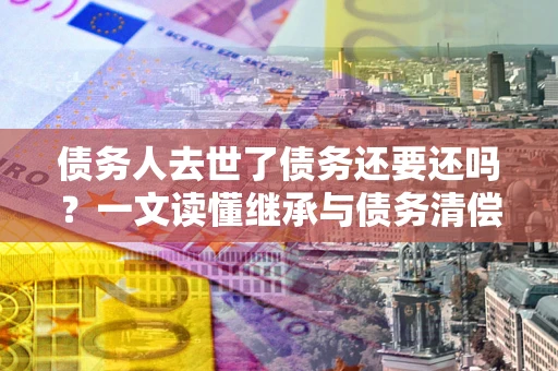 北京债务人去世了债务还要还吗？一文读懂继承与债务清偿