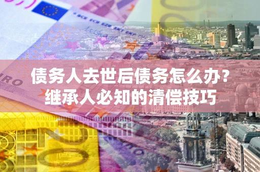 北京债务人去世后债务怎么办？继承人必知的清偿技巧