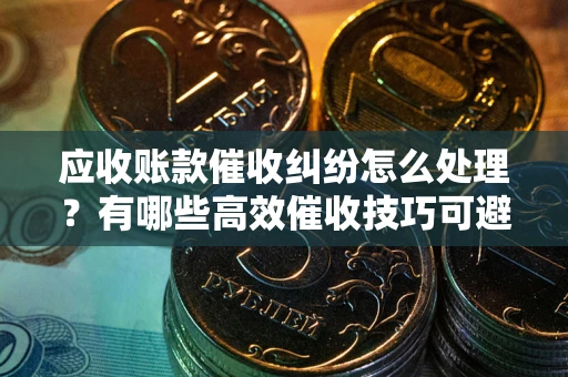 北京应收账款催收纠纷怎么处理？有哪些高效催收技巧可避免坏账？